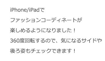 iPhone/iPadでファッションコーディネートが楽しめるようになりました!360度回転するので、気になるサイドや後ろ姿もチェックできます!
