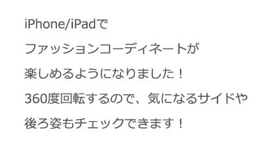 iPhone/iPadでファッションコーディネートが楽しめるようになりました！360度回転するので、気になるサイドや後ろ姿もチェックできます！